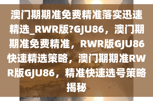 澳门期期准免费精准落实迅速精选_RWR版?GJU86，澳门期期准免费精准，RWR版GJU86快速精选策略，澳门期期准RWR版GJU86，精准快速选号策略揭秘