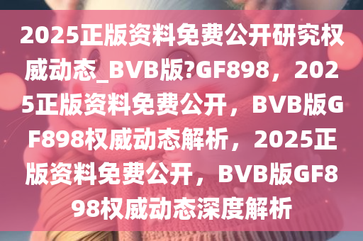 2025正版资料免费公开研究权威动态_BVB版?GF898，2025正版资料免费公开，BVB版GF898权威动态解析，2025正版资料免费公开，BVB版GF898权威动态深度解析