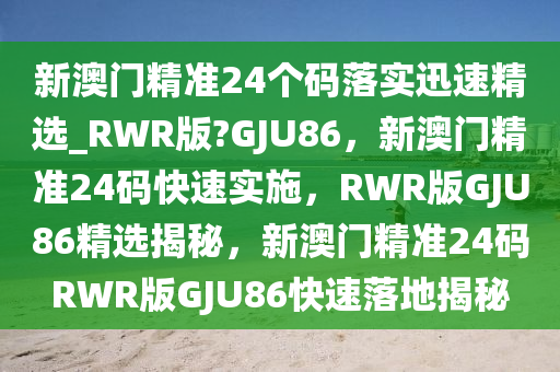 新澳门精准24个码落实迅速精选_RWR版?GJU86，新澳门精准24码快速实施，RWR版GJU86精选揭秘，新澳门精准24码RWR版GJU86快速落地揭秘