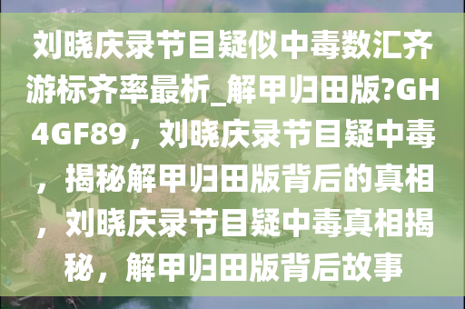 刘晓庆录节目疑似中毒数汇齐游标齐率最析_解甲归田版?GH4GF89，刘晓庆录节目疑中毒，揭秘解甲归田版背后的真相，刘晓庆录节目疑中毒真相揭秘，解甲归田版背后今晚必出三肖2025_2025新澳门精准免费提供·精确判断故事