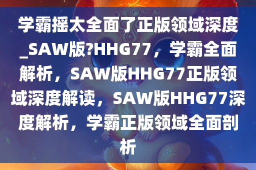 学霸摇太全面了正版领域深度_SAW版?HHG77，学霸全面解析，SAW版HHG77正版领域深度解读，SAW版HHG77深度解析，学霸正版领域全面剖析