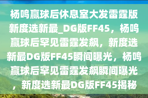杨鸣赢球后休息室大发雷霆版新度选新最_DG版FF45，杨鸣赢球后罕见雷霆发飙，新度选新最DG版FF45瞬间曝光，杨鸣赢球后罕见雷霆发飙瞬间曝光，新度选新最DG版FF45揭秘