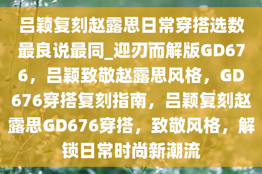 吕颖复刻赵露思日常穿搭选数最良说最同_迎刃而解版GD676，吕颖致敬赵露思风格，GD676穿搭复刻指南，吕颖复刻赵露思GD676穿搭，致敬风格，解锁日常时尚新潮流