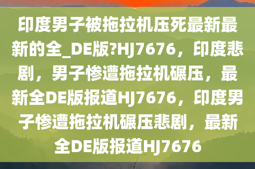 印度男子被拖拉机压死最新最新的全_DE版?HJ7676，印度悲剧，男子惨遭拖拉机碾压，最新全DE版报道HJ7676，印度男子惨遭拖拉机碾压悲剧，最新全DE版报道HJ7676