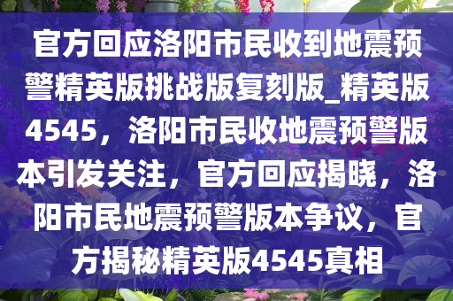 官方回应洛阳市民收到地震预警精英版挑战版复刻版_精英版4545，洛阳市民收地震预警版本引发关注，官方回应揭晓，洛阳市民地震预警版本争议，官方揭秘精英版4545真相