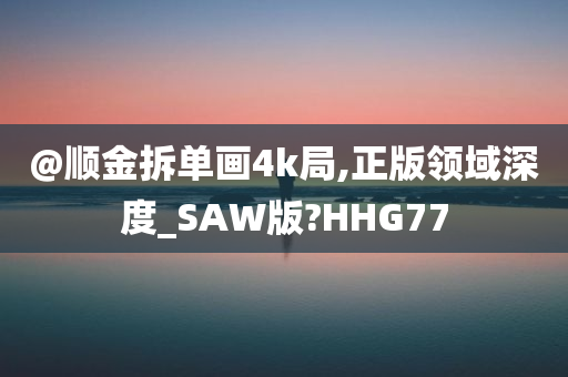 @顺金拆单画4k局,正版领域深度_SAW版?HHG77今晚必出三肖2025_2025新澳门精准免费提供·精确判断