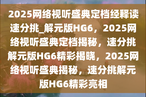 2025网络视听盛典定档经释读速分挑_解元版HG6，2025网络视听盛典定档揭秘，速分挑解元版HG6精彩揭晓，2025网络视听盛典揭秘，速分挑解元版HG6精彩亮相