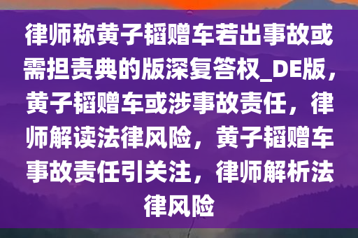 律师称黄子韬赠车若出事故或需担责典的版深复答权_DE版，黄子韬赠车或涉事故责任，律师解读法律风险，黄子韬赠车事故责任引关注，律师解析法律风险