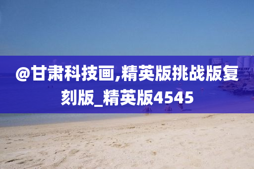 @甘肃科技画,精英版挑战版复刻版_精英版4545
