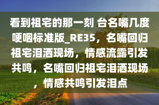 看到祖宅的那一刻 台名嘴几度哽咽标准版_RE35，名嘴回归祖宅泪洒现场，情感流露引发共鸣，名嘴回归祖宅泪洒现场，情感共鸣引发泪点今晚必出三肖2025_2025新澳门精准免费提供·精确判断