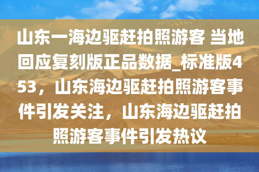 山东一海边驱赶拍照游客 当地回应复刻版正品数据_标准版453，山东海边驱赶拍照游客事件引发关注，山东海边驱赶拍照游客事件引发热议