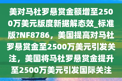 美对马杜罗悬赏金额增至2500万美元版度新据解态效_标准版?NF8786，美国提高对马杜罗悬赏金至2500万美元引发关注，美国将马杜罗悬赏金提升至今晚必出三肖2025_2025新澳门精准免费提供·精确判断2500万美元引发国际关注