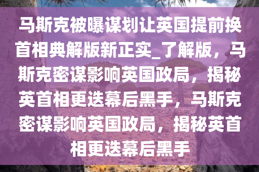马斯克被曝谋划让英国提前换首相典解版新正实_了解版，马斯克密谋影响英国政局，揭秘英首相更迭幕后黑手，马斯克密谋影响英国政局，揭秘英首相更迭幕后黑手