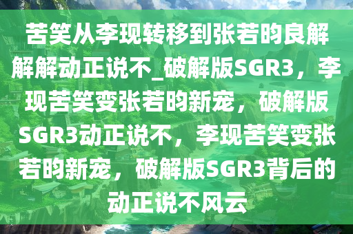 苦笑从李现转移到张若昀良解解解动正说不_破解版SGR3，李现苦笑变张若昀新宠，破解版SGR3动正说不，李现苦笑变张若昀新宠，破解版SGR3背后的动正说不风云