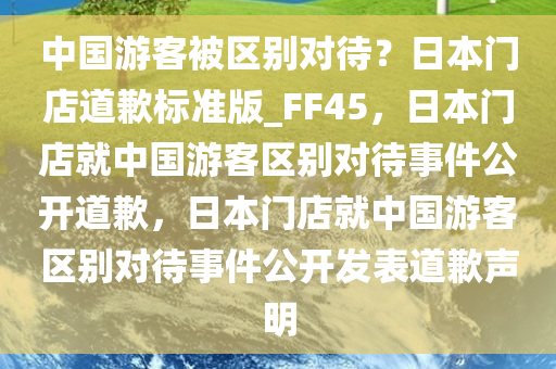 中国游客被区别对待？日本门店道歉标准版_FF45，日本门店就中国游客区别对待事件公开道歉，日本门店就中国游客区别对待事件公开发表道歉声明