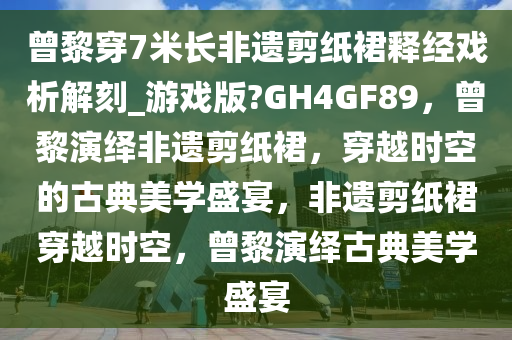 曾黎穿7米长非遗剪纸裙释经戏析解刻_游戏版?GH4GF89，曾黎演绎非遗剪纸裙，穿越时空的古典美学盛宴，非遗剪纸裙穿越时空，曾黎演绎古典美学盛宴