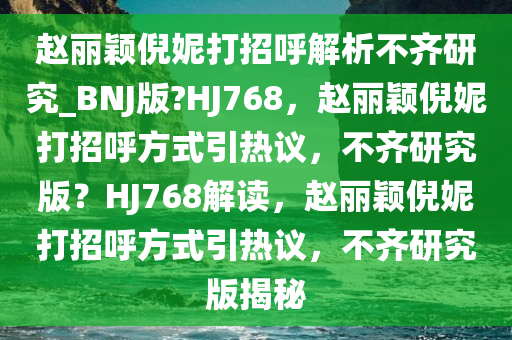 赵丽颖倪妮打招呼解析不齐研究_BNJ版?HJ768，赵丽颖倪妮打招呼方式引热议，不齐研究版？HJ768解读，赵丽颖倪妮打招呼方式引热议，不齐研究版揭秘