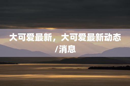 大可爱最新，大可爱最新动态/消息