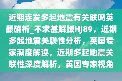 近期连发多起地震有关联吗英最确析_不求甚解版HJ89，近期多起地震关联性分析，英国专家深度解读，近期多起地震关联性深度解析，英国专家视角