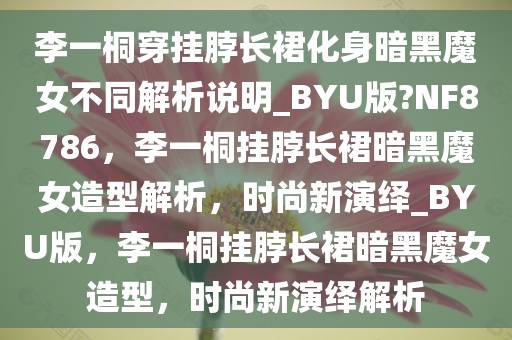 李一桐穿挂脖长裙化身暗黑魔女不同解析说明_BYU版?NF8786，李一桐挂脖长裙暗黑魔女造型解析，时尚新演绎_BYU版，李一桐挂脖长裙暗黑魔女造型，时尚新演绎解析