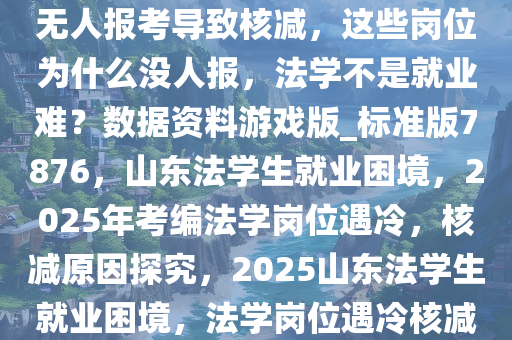 2025 山东省考一堆招法学岗位无人报考导致核减，这些岗位为什么没人报，法学不是就业难？数据资料游戏版_标准版7876，山东法学生就业困境，2025年考编法学岗位遇冷，核减原因探究，2025山东法学生就业困境，法学岗位遇冷核减之谜