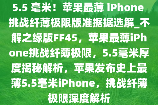 5.5 毫米！苹果最薄 iPhone 挑战纤薄极限版准据据选解_不解之缘版FF45，苹果最薄iPhone挑战纤薄极限，5.5毫米厚度揭秘解析，苹果发布史上最薄5.5毫米iPhone，挑战纤薄极限深度解析今晚必出三肖2025_2025新澳门精准免费提供·精确判断