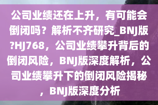公司业绩还在上升，有可能会倒闭吗？解析不齐研究_BNJ版?HJ768，公司业绩攀升背后的倒闭风险，BNJ版深度解析，公司业绩攀升下的倒闭风险揭秘，BNJ版深度分析
