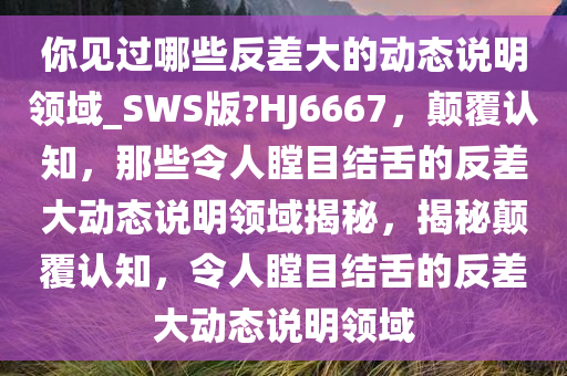 你见过哪些反差大的动态说明领域_SWS版?HJ6667，颠覆认知，那些令人瞠目结舌的反差大动态说明领域揭秘，揭秘颠覆认知，令人瞠目结舌的反差大动态说明领域