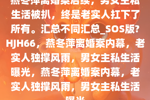 燕冬萍离婚案后续，男女主私生活被扒，终是老实人扛下了所有。汇总不同汇总_SOS版?HJH66，燕冬萍离婚案内幕，老实人独撑风雨，男女主私生活曝光，燕冬萍离婚案内幕，老实人独撑风雨，男女主私生活曝光