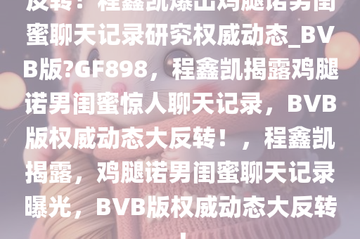 反转！程鑫凯爆出鸡腿诺男闺蜜聊天记录研究权威动态_BVB版?GF898，程鑫凯揭露鸡腿诺男闺蜜惊人聊天记录，BVB版权威动态大反转！，程鑫凯揭露，鸡腿诺男闺蜜聊天记录曝光，BVB版权威动态大反转！