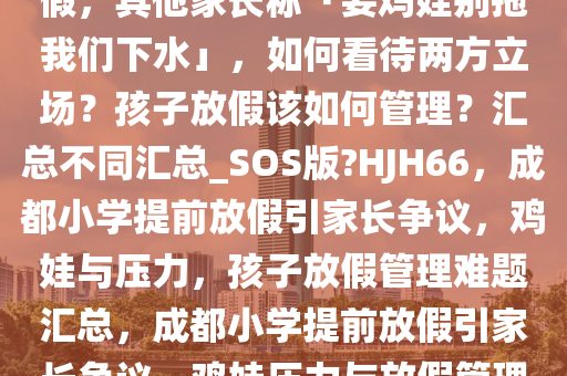 成都家长投诉小学违规提前放假，其他家长称「要鸡娃别拖我们下水」，如何看待两方立场？孩子放假该如何管理？汇总不同汇总_SOS版?HJH66，成都小学提前放假引家长争议，鸡娃与压力，孩子放假管理难题汇总，成都小学提前放假引家长争议，鸡娃压力与放假管理难题全解析
