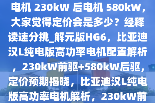 如何看待比亚迪汉 L 纯电版前电机 230kW 后电机 580kW，大家觉得定价会是多少？经释读速分挑_解元版HG6，比亚迪汉L纯电版高功率电机配置解析，230kW前驱+580kW后驱，定价预期揭晓，比亚迪汉L纯电版高功率电机解析，230kW前驱+580kW后驱，定价几何？