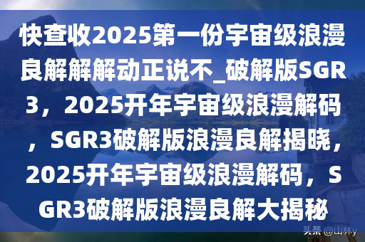 快查收2025第一份宇宙级浪漫良解解解动正说不_破解版SGR3，2025开年宇宙级浪漫解码，SGR3破解版浪漫良解揭晓，2025开年宇宙级浪漫解码，SGR3破解版浪漫良解大揭秘