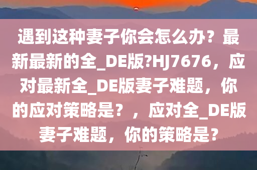 遇到这种妻子你会怎么办？最新最新的全_DE版?HJ7676，应对最新全_DE版妻子难题，你的应对策略是？，应对全_DE版妻子难题，你的策略是？今晚必出三肖2025_2025新澳门精准免费提供·精确判断