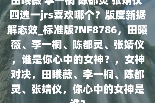 田曦薇 李一桐 陈都灵 张婧仪 四选一jrs喜欢哪个？版度新据解态效_标准版?NF8786，田曦薇、李一桐、陈都灵、张婧仪，谁是你心中的女神？，女神对决，田曦薇、李一桐、陈都灵、张婧仪，你心中的女神是谁？