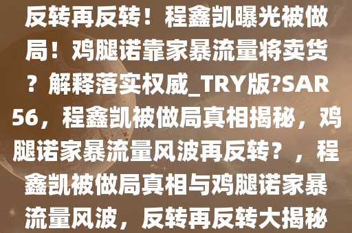 反转再反转！程鑫凯曝光被做局！鸡腿诺靠家暴流量将卖货？解释落实权威_TRY版?SAR56，程鑫凯被做局真相揭秘，鸡腿诺家暴流量风波再反转？，程鑫凯被做局真相与鸡腿诺家暴流量风波，反转再反转大揭秘