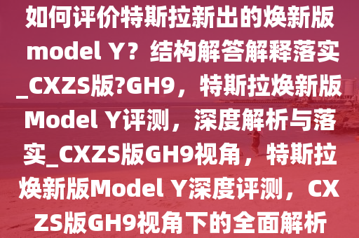 如何评价特斯拉新出的焕新版 model Y？结构解答解释落实_CXZS版?GH9，特斯拉焕新版Model Y评测，深度解析与落实_CXZS版GH9视角，特斯拉焕新版Model Y深度评测，CXZS版GH9视角下的全面解析