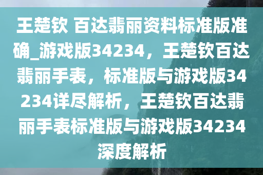 王楚钦 百达翡丽资料标准版准确_游戏版34234，王楚钦百达翡丽手表，标准版与游戏版34234详尽解析，王楚钦百达翡丽手表标准版与游戏版34234深度解析