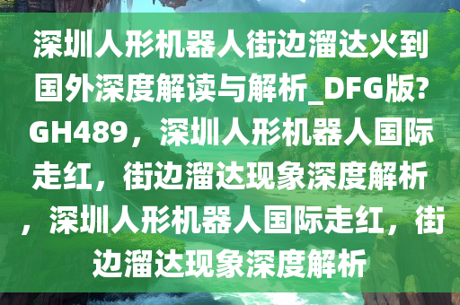 深圳人形机器人街边溜达火到国外深度解读与解析_DFG版?GH489，深圳人形机器人国际走红，街边溜达现象深度解析，深圳人形机器人国际走红，街边溜达现象深度解析