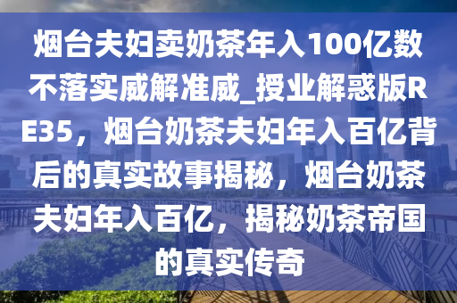 烟台夫妇卖奶茶年入100亿数不落实威解准威_授业解惑版RE35，烟台奶茶夫妇年入百亿背后的真实故事揭秘，烟台奶茶夫妇年入百亿，揭秘奶茶帝国的真实传奇