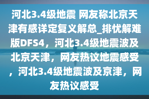 河北3.4级地震 网友称北京天津有感详定复义解总_排忧解难版DFS4，河北3.4级地震波及北京天津，网友热议地震感受，河北3.4级地震波及京津，网友热议感受
