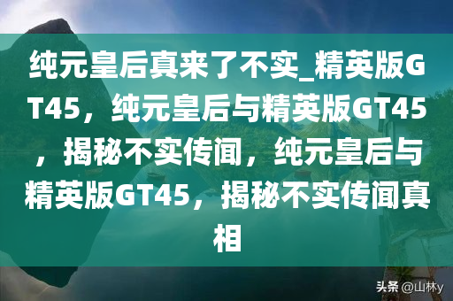 纯元皇后真来了不实_精英版GT45，纯元皇后与精英版GT45，揭秘不实传闻，纯元皇后与精英版GT45，揭秘不实传闻真相
