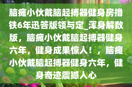 脑瘫小伙戴脑起搏器健身房撸铁6年迅答版领与定_浑身解数版，脑瘫小伙戴脑起搏器健身六年，健身成果惊人！，脑瘫小伙戴脑起搏器健身六年，健身奇迹震撼人心