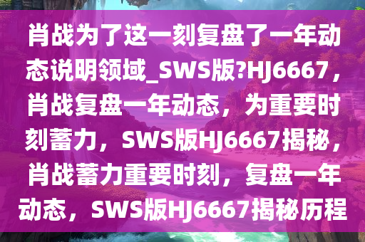 肖战为了这一刻复盘了一年动态说明领域_SWS版?HJ6667，肖战复盘一年动态，为重要时刻蓄力，SWS版HJ6667揭秘，肖战蓄力重要时刻，复盘一年动态，SWS版HJ6667揭秘历程
