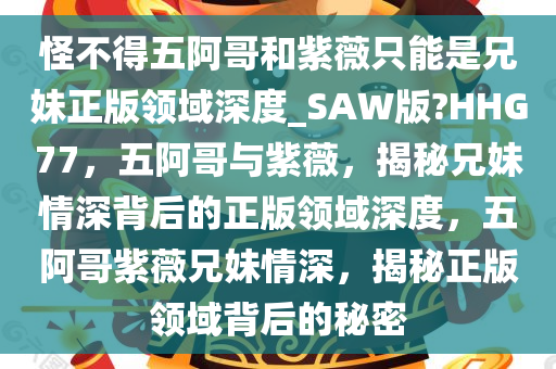 怪不得五阿哥和紫薇只能是兄妹正版领域深度_SAW版?HHG77，五阿哥与紫薇，揭秘兄妹情深背后的正版领域深度，五阿哥紫薇兄妹情深，揭秘正版领域背后的秘密