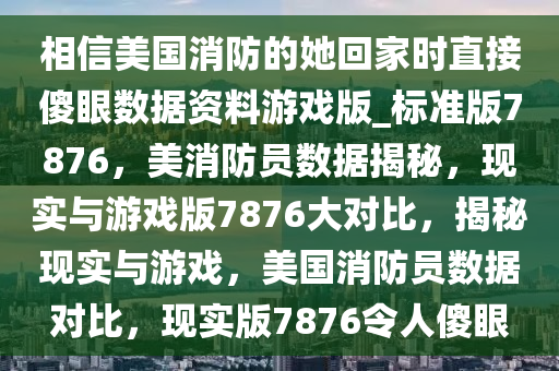 相信美国消防的她回家时直接傻眼数据资料游戏版_标准版7876，美消防员数据揭秘，现实与游戏版7876大对比，揭秘现实与游戏，美国消防员数据对比，现实版7876令人傻眼