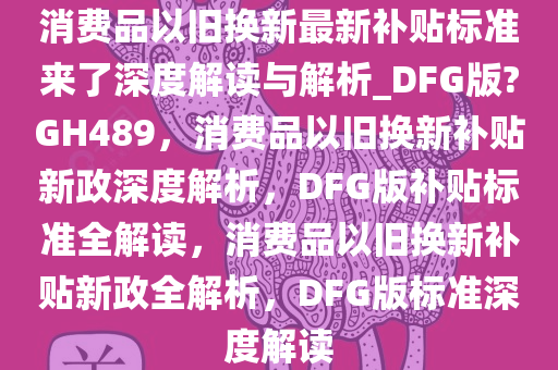 消费品以旧换新最新补贴标今晚必出三肖2025_2025新澳门精准免费提供·精确判断准来了深度解读与解析_DFG版?GH489，消费品以旧换新补贴新政深度解析，DFG版补贴标准全解读，消费品以旧换新补贴新政全解析，DFG版标准深度解读