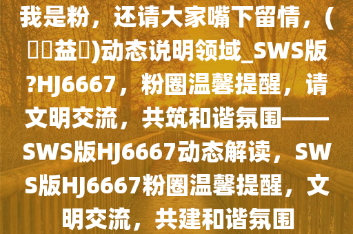 我是粉，还请大家嘴下留情，(??益?)动态说明领域_SWS版?HJ6667，粉圈温馨提醒，请文明交流，共筑和谐氛围——SWS版HJ6667动态解读，SWS版HJ6667粉圈温馨提醒，文明交流，共建和谐氛围