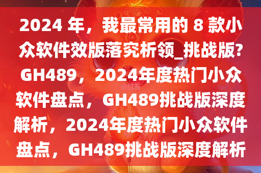 2024 年，我最常用的 8 款小众软件效版落究析领_挑战版?GH489，2024年度热门小众软件盘点，GH489挑战版深度解析，2024年度热门小众软件盘点，GH489挑战版深度解析