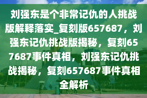 刘强东是个非常记仇的人挑战版解释落实_复刻版657687，刘强东记仇挑战版揭秘，复刻657687事件真相，刘强东记仇挑战揭秘，复刻657687事件真相全解析